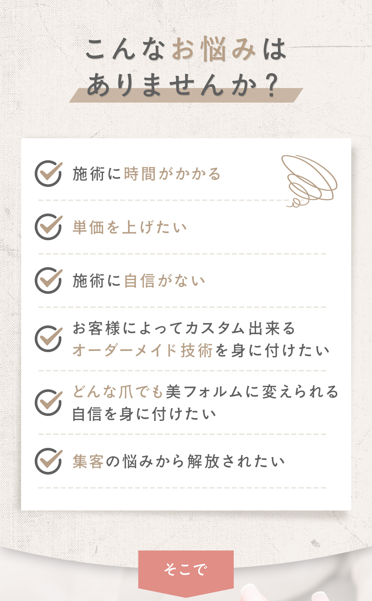 こんなお悩みありませんか？施術に時間がかかる。単価をあげたい。施術に自信がない。お客様によってカスタムできるオーダーメイド技術を身に付けたい。どんな爪でも美フォルムに変えられる自身を身に付けたい。